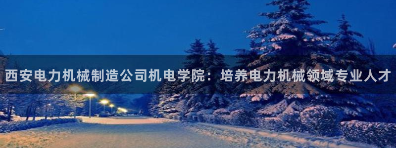 彩神Vll：西安电力机械制造公司机电学院：培养电力机械领域专业人才