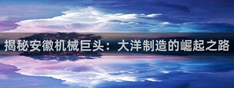 彩神app赚钱是真是假：揭秘安徽机械巨头：大洋制造的崛起之路