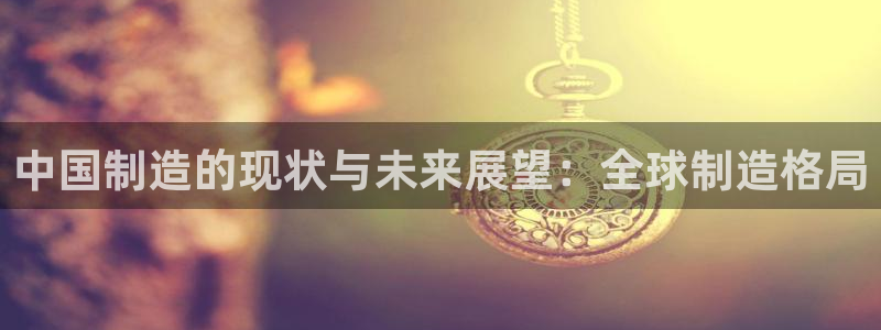 彩神ix能赚钱吗：中国制造的现状与未来展望：全球制造格局