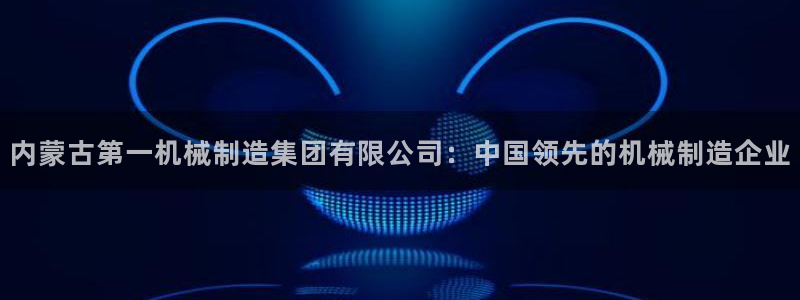 新版彩神v8登录：内蒙古第一机械制造集团有限公司：中国领先的机械制造企业