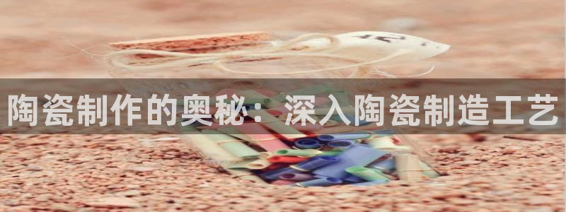 彩神v8几个版本：陶瓷制作的奥秘：深入陶瓷制造工艺