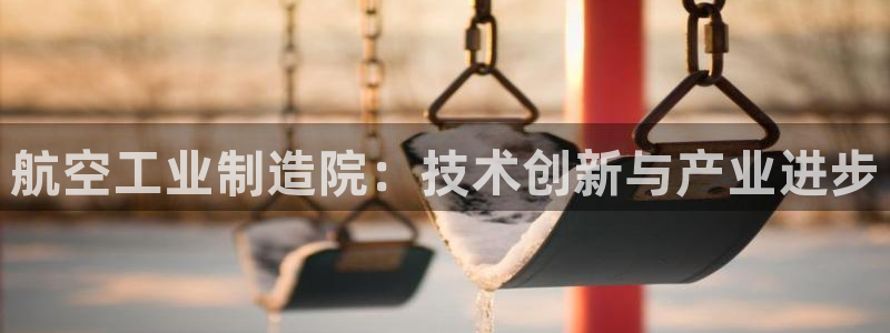 彩神vi官网版：航空工业制造院：技术创新与产业进步