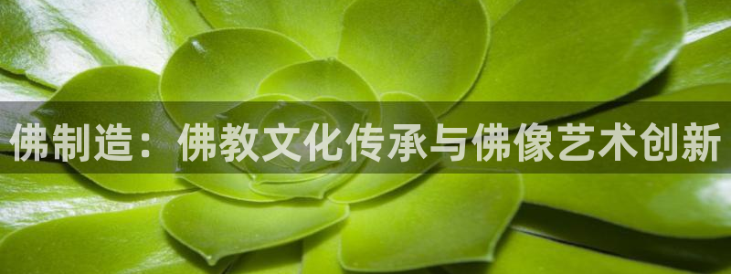 彩神vip购彩大厅下载：佛制造：佛教文化传承与佛像艺术创新