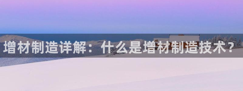 彩神争霸官方登录：增材制造详解：什么是增材制造技术？