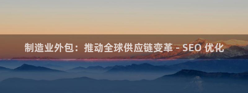 彩神怎么样可以提现：制造业外包：推动全球供应链变革 - SEO 优化
