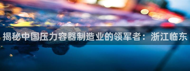 彩神旗下有哪些平台可以玩：揭秘中国压力容器制造业的领军者：浙江临东