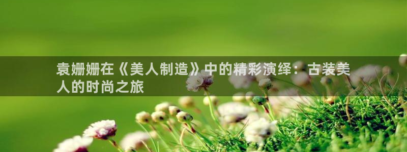 彩神通官网下载：袁姗姗在《美人制造》中的精彩演绎：古装美
人的时尚之旅