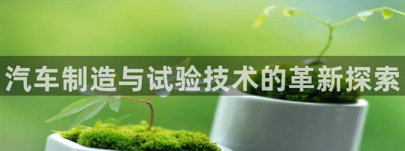 彩神平台是真的吗：汽车制造与试验技术的革新探索